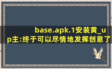 base.apk.1安装黄_up主:终于可以尽情地发挥创意了！,baseapk是什么软件