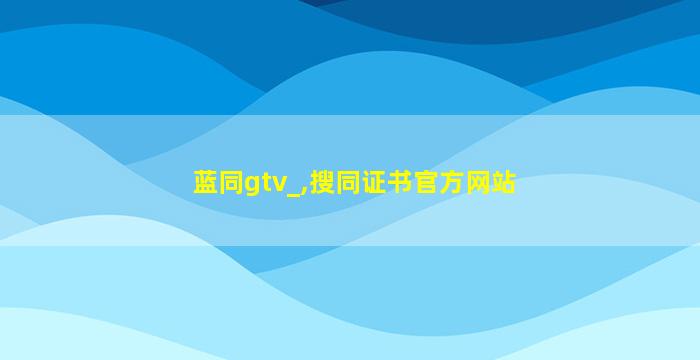 蓝同gtv_,搜同证书官方网站